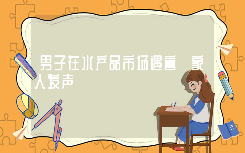 男子在水产品市场遇害 家人发声插图